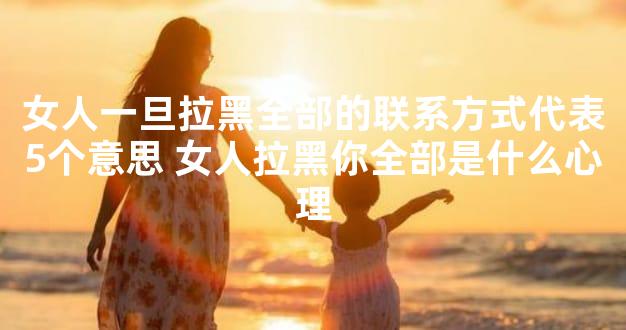 女人一旦拉黑全部的联系方式代表5个意思 女人拉黑你全部是什么心理